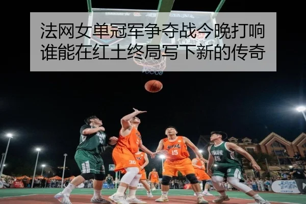法网女单冠军争夺战今晚打响 谁能在红土终局写下新的传奇